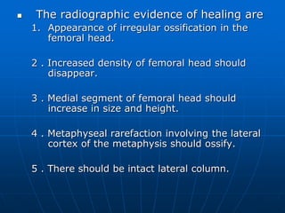  The radiographic evidence of healing are
1. Appearance of irregular ossification in the
femoral head.
2 . Increased density of femoral head should
disappear.
3 . Medial segment of femoral head should
increase in size and height.
4 . Metaphyseal rarefaction involving the lateral
cortex of the metaphysis should ossify.
5 . There should be intact lateral column.
 