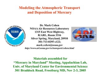 Modeling the Atmospheric Transport
and Deposition of Mercury
Materials assembled for
“Mercury in Maryland” Meeting, Appalachian Lab,
Univ. of Maryland Center for Environmental Science
301 Braddock Road, Frostburg MD, Nov 2-3, 2005
Dr. Mark Cohen
NOAAAir Resources Laboratory
1315 East West Highway,
R/ARL, Room 3316
Silver Spring, Maryland, 20910
301-713-0295 x122;
mark.cohen@noaa.gov
http://www.arl.noaa.gov/ss/transport/cohen.html
 