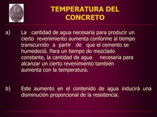 TEMPERATURA DEL
CONCRETO
a) La cantidad de agua necesaria para producir un
cierto revenimiento aumenta conforme al tiempo
transcurrido a partir de que el cemento se
humedeció. Para un tiempo de mezclado
constante, la cantidad de agua necesaria para
alcanzar un cierto revenimiento también
aumenta con la temperatura.
b) Este aumento en el contenido de agua inducirá una
disminución proporcional de la resistencia.
 