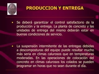 PRODUCCION Y ENTREGA
• Se deberá garantizar el control satisfactorio de la
producción y la entrega. La planta de concreto y las
unidades de entrega del mismo deberán estar en
buenas condiciones de servicio.
• La suspensión intermitente de las entregas debidas
a descomposturas del equipo puede resultar mucho
más seria en climas calurosos que en temperaturas
moderadas. En las operaciones de colocación del
concreto en climas calurosos los colados se pueden
programar en horas que no sean durante el día.
 