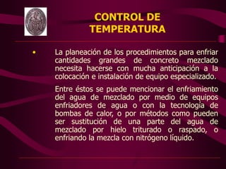 • La planeación de los procedimientos para enfriar
cantidades grandes de concreto mezclado
necesita hacerse con mucha anticipación a la
colocación e instalación de equipo especializado.
Entre éstos se puede mencionar el enfriamiento
del agua de mezclado por medio de equipos
enfriadores de agua o con la tecnología de
bombas de calor, o por métodos como pueden
ser sustitución de una parte del agua de
mezclado por hielo triturado o raspado, o
enfriando la mezcla con nitrógeno líquido.
CONTROL DE
TEMPERATURA
 