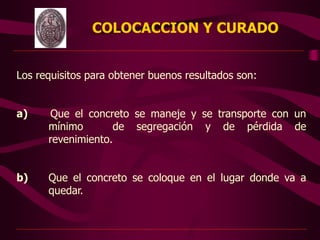 COLOCACCION Y CURADO
Los requisitos para obtener buenos resultados son:
a) Que el concreto se maneje y se transporte con un
mínimo de segregación y de pérdida de
revenimiento.
b) Que el concreto se coloque en el lugar donde va a
quedar.
 