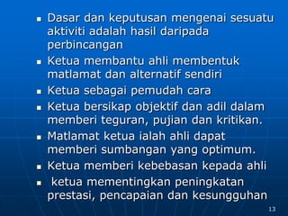  Dasar dan keputusan mengenai sesuatu
aktiviti adalah hasil daripada
perbincangan
 Ketua membantu ahli membentuk
matlamat dan alternatif sendiri
 Ketua sebagai pemudah cara
 Ketua bersikap objektif dan adil dalam
memberi teguran, pujian dan kritikan.
 Matlamat ketua ialah ahli dapat
memberi sumbangan yang optimum.
 Ketua memberi kebebasan kepada ahli
 ketua mementingkan peningkatan
prestasi, pencapaian dan kesungguhan
13
 