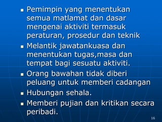  Pemimpin yang menentukan
semua matlamat dan dasar
mengenai aktiviti termasuk
peraturan, prosedur dan teknik
 Melantik jawatankuasa dan
menentukan tugas,masa dan
tempat bagi sesuatu aktiviti.
 Orang bawahan tidak diberi
peluang untuk memberi cadangan
 Hubungan sehala.
 Memberi pujian dan kritikan secara
peribadi.
16
 