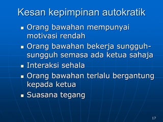 Kesan kepimpinan autokratik
 Orang bawahan mempunyai
motivasi rendah
 Orang bawahan bekerja sungguh-
sungguh semasa ada ketua sahaja
 Interaksi sehala
 Orang bawahan terlalu bergantung
kepada ketua
 Suasana tegang
17
 