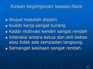 Kesan kepimpinan laissez-faire
 Wujud masalah disiplin
 Kualiti kerja sangat kurang
 Kadar motivasi kendiri sangat rendah
 Interaksi antara ketua dan ahli bebas
atau tidak ada sempadan langsung.
 Semangat kekitaan sangat rendah.
20
 