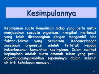 21
Kesimpulannya
Kepimpinan suatu kemahiran hidup yang perlu untuk
menjayakan sesuatu organisasi mengikut matlamat
yang telah dirancangkan dengan mengambil kira
faktor-faktor yang berkaitan. Kecemerlangan
sesebuah organisasi adalah terletak kepada
keberkesanan kemahiran kepimpinan. Islam melihat
kepimpinan adalah suatu amanah tuhan yang perlu
dipertanggungjawabkan sepenuhnya dalam seluruh
aktiviti kehidupan manusia.
 