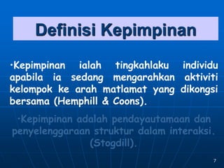 7
Definisi Kepimpinan
•Kepimpinan ialah tingkahlaku individu
apabila ia sedang mengarahkan aktiviti
kelompok ke arah matlamat yang dikongsi
bersama (Hemphill & Coons).
•Kepimpinan adalah pendayautamaan dan
penyelenggaraan struktur dalam interaksi.
(Stogdill).
 