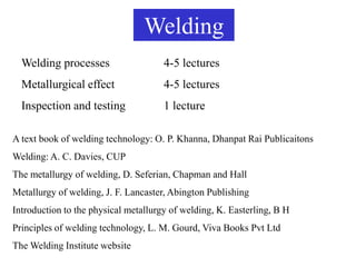 Welding
Welding processes 4-5 lectures
Metallurgical effect 4-5 lectures
Inspection and testing 1 lecture
A text book of welding technology: O. P. Khanna, Dhanpat Rai Publicaitons
Welding: A. C. Davies, CUP
The metallurgy of welding, D. Seferian, Chapman and Hall
Metallurgy of welding, J. F. Lancaster, Abington Publishing
Introduction to the physical metallurgy of welding, K. Easterling, B H
Principles of welding technology, L. M. Gourd, Viva Books Pvt Ltd
The Welding Institute website
 
