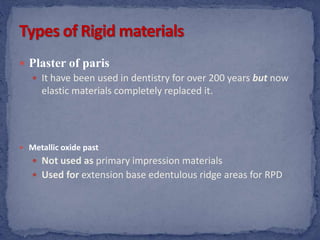  Plaster of paris
 It have been used in dentistry for over 200 years but now
elastic materials completely replaced it.
 Metallic oxide past
 Not used as primary impression materials
 Used for extension base edentulous ridge areas for RPD
 