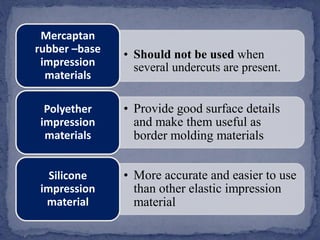 • Should not be used when
several undercuts are present.
Mercaptan
rubber –base
impression
materials
• Provide good surface details
and make them useful as
border molding materials
Polyether
impression
materials
• More accurate and easier to use
than other elastic impression
material
Silicone
impression
material
 