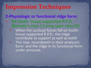 2-Physiologic or functional ridge form:
 for tooth- tissue supported R.P.D.
(Kenedy‘s class I,II,long span class IV)
 When the occlusal forces fall on tooth-
tissue supported R.P.D., the ridge
contribute to support as well as teeth
 This imp. recordteeth in their anatomic
form and the ridge in its functional form
under pressure.
Impression Techniques
 
