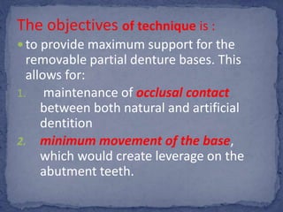 The objectives of technique is :
 to provide maximum support for the
removable partial denture bases. This
allows for:
1. maintenance of occlusal contact
between both natural and artificial
dentition
2. minimum movement of the base,
which would create leverage on the
abutment teeth.
 