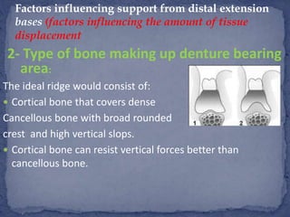 2- Type of bone making up denture bearing
area:
The ideal ridge would consist of:
 Cortical bone that covers dense
Cancellous bone with broad rounded
crest and high vertical slops.
 Cortical bone can resist vertical forces better than
cancellous bone.
Factors influencing support from distal extension
bases (factors influencing the amount of tissue
displacement
 