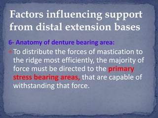 6- Anatomy of denture bearing area:
 To distribute the forces of mastication to
the ridge most efficiently, the majority of
force must be directed to the primary
stress bearing areas, that are capable of
withstanding that force.
Factors influencing support
from distal extension bases
 