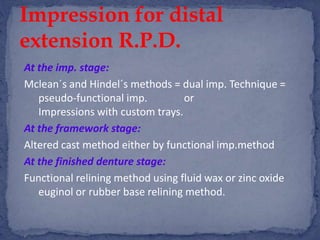 At the imp. stage:
Mclean´s and Hindel´s methods = dual imp. Technique =
pseudo-functional imp. or
Impressions with custom trays.
At the framework stage:
Altered cast method either by functional imp.method
At the finished denture stage:
Functional relining method using fluid wax or zinc oxide
euginol or rubber base relining method.
Impression for distal
extension R.P.D.
 