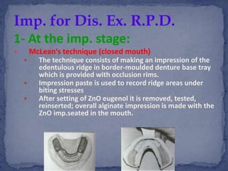 1- At the imp. stage:
 McLean‘s technique (closed mouth)
 The technique consists of making an impression of the
edentulous ridge in border-moulded denture base tray
which is provided with occlusion rims.
 Impression paste is used to record ridge areas under
biting stresses
 After setting of ZnO eugenol it is removed, tested,
reinserted; overall alginate impression is made with the
ZnO imp.seated in the mouth.
Imp. for Dis. Ex. R.P.D.
 