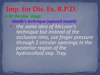 1- At the imp. stage:
 Hindle‘s technique (opened mouth)
 the same idea of McLean‘s
technique but instead of the
occlusion rims, use finger pressure
through 2 circular openings in the
posterior region of the
hydrocolloid imp. Tray.
Imp. for Dis. Ex. R.P.D.
 