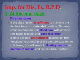 1- At the imp. stage:
 Disadvantages
 If the clasp action is sufficient to maintain the
denture base in its intended position, This may
result in compromised blood flow with adverse
soft tissue reaction and bone resorption.
 If clasp action is not sufficient to maintain that
functional relationship of the denture base to the
soft tissue, this will result in floating denture with
premature contact and patient dissatisfaction.
Imp. for Dis. Ex. R.P.D.
 
