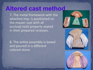 7. The metal framework with the
attached imp. is positioned on
the master cast with all
occlusal rests properly seated
in their prepared recesses.
8. The entire assembly is boxed
and poured in a different
colored stone.
Altered cast method
 