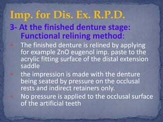 3- At the finished denture stage:
Functional relining method:
 The finished denture is relined by applying
for example ZnO eugenol imp. paste to the
acrylic fitting surface of the distal extension
saddle
 the impression is made with the denture
being seated by pressure on the occlusal
rests and indirect retainers only.
 No pressure is applied to the occlusal surface
of the artificial teeth
Imp. for Dis. Ex. R.P.D.
 