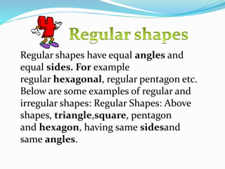 Regular shapes have equal angles and
equal sides. For example
regular hexagonal, regular pentagon etc.
Below are some examples of regular and
irregular shapes: Regular Shapes: Above
shapes, triangle,square, pentagon
and hexagon, having same sidesand
same angles.
 