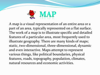 A map is a visual representation of an entire area or a
part of an area, typically represented on a flat surface.
The work of a map is to illustrate specific and detailed
features of a particular area, most frequently used to
illustrate geography. There are many kinds of maps;
static, two-dimensional, three-dimensional, dynamic
and even interactive. Maps attempt to represent
various things, like political boundaries, physical
features, roads, topography, population, climates,
natural resources and economic activities.
 