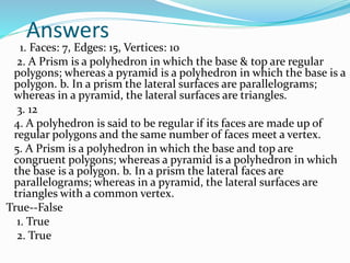 Answers
1. Faces: 7, Edges: 15, Vertices: 10
2. A Prism is a polyhedron in which the base & top are regular
polygons; whereas a pyramid is a polyhedron in which the base is a
polygon. b. In a prism the lateral surfaces are parallelograms;
whereas in a pyramid, the lateral surfaces are triangles.
3. 12
4. A polyhedron is said to be regular if its faces are made up of
regular polygons and the same number of faces meet a vertex.
5. A Prism is a polyhedron in which the base and top are
congruent polygons; whereas a pyramid is a polyhedron in which
the base is a polygon. b. In a prism the lateral faces are
parallelograms; whereas in a pyramid, the lateral surfaces are
triangles with a common vertex.
True--False
1. True
2. True
 