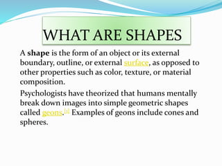 WHAT ARE SHAPES
A shape is the form of an object or its external
boundary, outline, or external surface, as opposed to
other properties such as color, texture, or material
composition.
Psychologists have theorized that humans mentally
break down images into simple geometric shapes
called geons.[1] Examples of geons include cones and
spheres.
 