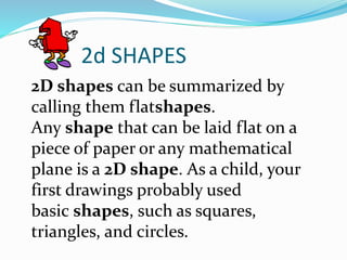 2d SHAPES
2D shapes can be summarized by
calling them flatshapes.
Any shape that can be laid flat on a
piece of paper or any mathematical
plane is a 2D shape. As a child, your
first drawings probably used
basic shapes, such as squares,
triangles, and circles.
 