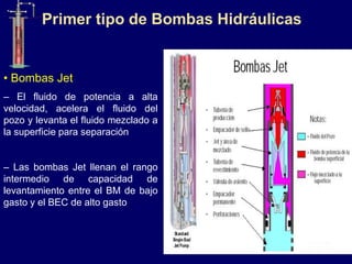 • Bombas Jet
– El fluido de potencia a alta
velocidad, acelera el fluido del
pozo y levanta el fluido mezclado a
la superficie para separación
– Las bombas Jet llenan el rango
intermedio de capacidad de
levantamiento entre el BM de bajo
gasto y el BEC de alto gasto
Primer tipo de Bombas Hidráulicas
 