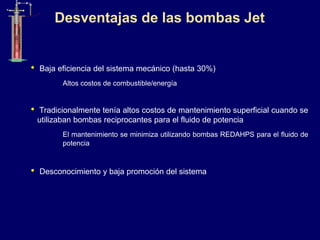 • Baja eficiencia del sistema mecánico (hasta 30%)
Altos costos de combustible/energía
• Tradicionalmente tenía altos costos de mantenimiento superficial cuando se
utilizaban bombas reciprocantes para el fluido de potencia
El mantenimiento se minimiza utilizando bombas REDAHPS para el fluido de
potencia
• Desconocimiento y baja promoción del sistema
Desventajas de las bombas Jet
 