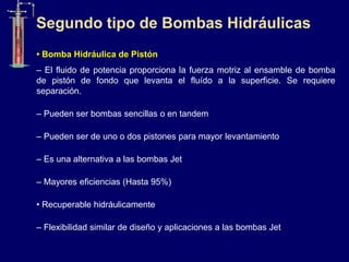 • Bomba Hidráulica de Pistón
– El fluido de potencia proporciona la fuerza motriz al ensamble de bomba
de pistón de fondo que levanta el fluído a la superficie. Se requiere
separación.
– Pueden ser bombas sencillas o en tandem
– Pueden ser de uno o dos pistones para mayor levantamiento
– Es una alternativa a las bombas Jet
– Mayores eficiencias (Hasta 95%)
• Recuperable hidráulicamente
– Flexibilidad similar de diseño y aplicaciones a las bombas Jet
Segundo tipo de Bombas Hidráulicas
 