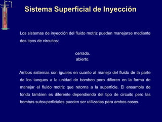 Los sistemas de inyección del fluido motriz pueden manejarse mediante
dos tipos de circuitos:
cerrado.
abierto.
Ambos sistemas son iguales en cuanto al manejo del fluido de la parte
de los tanques a la unidad de bombeo pero difieren en la forma de
manejar el fluido motriz que retorna a la superficie. El ensamble de
fondo tambien es diferente dependiendo del tipo de circuito pero las
bombas subsuperficiales pueden ser utilizadas para ambos casos.
Sistema Superficial de Inyección
 