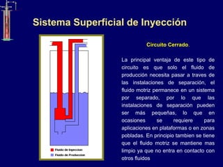 Circuito Cerrado.
La principal ventaja de este tipo de
circuito es que solo el fluido de
producción necesita pasar a traves de
las instalaciones de separación, el
fluido motriz permanece en un sistema
por separado, por lo que las
instalaciones de separación pueden
ser más pequeñas, lo que en
ocasiones se requiere para
aplicaciones en plataformas o en zonas
pobladas. En principio tambien se tiene
que el fluido motriz se mantiene mas
limpio ya que no entra en contacto con
otros fluidos
Sistema Superficial de Inyección
 