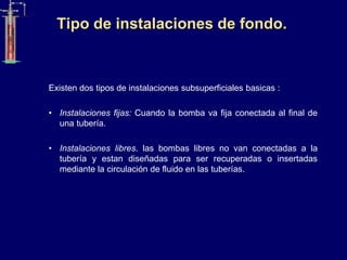 Tipo de instalaciones de fondo.
Existen dos tipos de instalaciones subsuperficiales basicas :
• Instalaciones fijas: Cuando la bomba va fija conectada al final de
una tubería.
• Instalaciones libres. las bombas libres no van conectadas a la
tubería y estan diseñadas para ser recuperadas o insertadas
mediante la circulación de fluido en las tuberías.
 