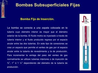 Bombas Subsuperficiales Fijas
Bomba Fija de Inserción.
La bomba se conecta a una zapata colocada en la
tubería cuyo diámetro interior es mayor que el diámetro
exterior de la bomba. El fluido motriz es inyectado a través de
tubería interior y el fluido producido regresa por el espacio
anular entre las dos tuberias. En este tipo de conexiones se
crea un espacio que permite el venteo de gas por el espacio
anular entre la tubería de revestimiento y la de producción.
Para incrementar la ventaja del paso del venteo de gas
normalmente se utilizan tuberias interiores o de inyección de
¾”, 1” ó 1 ¼” dependiendo del diámetro de la tubería de
producción.
 