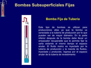 Bombas Subsuperficiales Fijas
Bomba Fija de Tuberia
Este tipo de bombas se utilizan para
producciones altas ya que la bomba va
conectada a la tubería de producción por lo que
pueden ser de mayor diámetro. En la parte
inferior despues de la bomba debe llevar un
empacador recuperable que le permita fijar la
sarta aislando al mismo tiempo el espacio
anular. El fluido motriz es inyectado por la
tubería de producción y la mezcla de fluidos,
inyectado y producido, regresa por el espacio
anular de la tubería de revestimiento
 