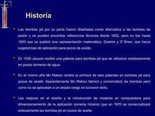 Historia
• Las bombas jet por su parte fueron diseñadas como alternativa a las bombas de
pistón y se pueden encontrar referencias técnicas desde 1832, pero no fue hasta
1933 que se publicó una representación matemática, Gosline y O’Brien, que hacía
sugerencias de aplicación para pozos de aceite.
• En 1930 Jacuzzi recibio una patente para bombas jet que se utilizaron existosamente
en pozos someros de agua.
• En el mismo año Mc Mahon recibio la primera de seis patentes en bombas jet para
pozos de aceite. Aparentemente Mc Mahon fabricó y comercializó las bombas pero
como no se aplicaban a un amplio rango no tuivieron éxito.
• Las mejoras en el diseño y la introducción de modelos en computadora para
dimensionamiento de la aplicación correcta hicieron que en 1970 se comercializará
exitosamente las bombas jet en pozos de aceite.
 