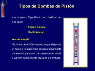 Tipos de Bombas de Pistón
Las bombas Tipo Pistón se clasifican en
dos tipos:
Acción Simple.
Doble Acción.
Acción simple:
Se llama de acción simple porque desplaza
el fluido a la superficie en cada movimiento
del émbolo ya sea en la carrera ascendente
o carrera descendente (pero no en ambas).
 