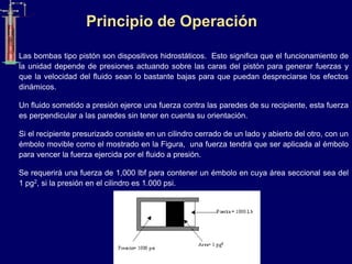 Principio de Operación
Las bombas tipo pistón son dispositivos hidrostáticos. Esto significa que el funcionamiento de
la unidad depende de presiones actuando sobre las caras del pistón para generar fuerzas y
que la velocidad del fluido sean lo bastante bajas para que puedan despreciarse los efectos
dinámicos.
Un fluido sometido a presión ejerce una fuerza contra las paredes de su recipiente, esta fuerza
es perpendicular a las paredes sin tener en cuenta su orientación.
Si el recipiente presurizado consiste en un cilindro cerrado de un lado y abierto del otro, con un
émbolo movible como el mostrado en la Figura, una fuerza tendrá que ser aplicada al émbolo
para vencer la fuerza ejercida por el fluido a presión.
Se requerirá una fuerza de 1,000 lbf para contener un émbolo en cuya área seccional sea del
1 pg2, si la presión en el cilindro es 1.000 psi.
 
