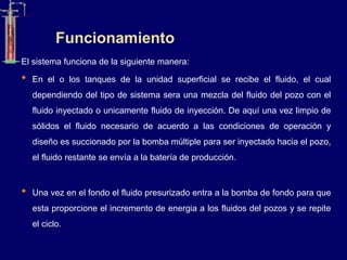 Funcionamiento
El sistema funciona de la siguiente manera:
• En el o los tanques de la unidad superficial se recibe el fluido, el cual
dependiendo del tipo de sistema sera una mezcla del fluido del pozo con el
fluido inyectado o unicamente fluido de inyección. De aquí una vez limpio de
sólidos el fluido necesario de acuerdo a las condiciones de operación y
diseño es succionado por la bomba múltiple para ser inyectado hacia el pozo,
el fluido restante se envía a la batería de producción.
• Una vez en el fondo el fluido presurizado entra a la bomba de fondo para que
esta proporcione el incremento de energia a los fluidos del pozos y se repite
el ciclo.
 