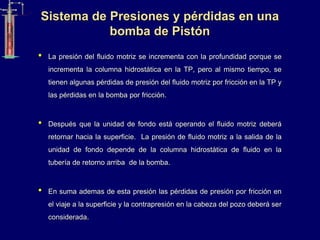 Sistema de Presiones y pérdidas en una
bomba de Pistón
• La presión del fluido motriz se incrementa con la profundidad porque se
incrementa la columna hidrostática en la TP, pero al mismo tiempo, se
tienen algunas pérdidas de presión del fluido motriz por fricción en la TP y
las pérdidas en la bomba por fricción.
• Después que la unidad de fondo está operando el fluido motriz deberá
retornar hacia la superficie. La presión de fluido motriz a la salida de la
unidad de fondo depende de la columna hidrostática de fluido en la
tubería de retorno arriba de la bomba.
• En suma ademas de esta presión las pérdidas de presión por fricción en
el viaje a la superficie y la contrapresión en la cabeza del pozo deberá ser
considerada.
 