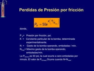 Perdidas de Presión por fricción
donde,
P fr= Presión por fricción, psi.
K = Constante particular de la bomba, determinada
experimentalmente.
N = Gasto de la bomba operando, emboladas / min.
Nmax= Máximo gasto de la bomba operando,
emboladas/min.
La Pfr(min) es 50 psi, la cual ocurre a cero emboladas por
minuto. El valor de Pfr(rnax) Ocurre cuando N=Nmax.






 max
50
N
N
K
fr e
P
 