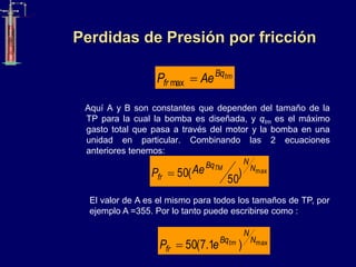 Perdidas de Presión por fricción
Aquí A y B son constantes que dependen del tamaño de la
TP para la cual la bomba es diseñada, y qtm es el máximo
gasto total que pasa a través del motor y la bomba en una
unidad en particular. Combinando las 2 ecuaciones
anteriores tenemos:
tm
Bq
fr Ae
P 
max
max
)
50
(
50 N
N
Bq
fr
TM
Ae
P 
El valor de A es el mismo para todos los tamaños de TP, por
ejemplo A =355. Por lo tanto puede escribirse como :
max
)
1
.
7
(
50 N
N
Bq
fr
tm
e
P 
 
