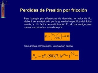 Perdidas de Presión por fricción
Para corregir por diferencias de densidad, el valor de Ppf
deberá ser multiplicada por la gravedad específica del fluido
motriz, Υ. Un factor de multiplicación Fv, el cual corrige para
varias viscosidades, está dado por:
Con ambas correcciones, la ecuación queda:
99
.
0
100







 pf
v
v
F
max
)
1
.
7
)(
50
( N
N
Bq
v
fr
tm
e
F
P 

 