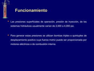 • Las presiones superficiales de operación, presión de inyección, de los
sistemas hidráulicos usualmente varían de 2,000 a 4,000 psi.
• Para generar estas presiones se utilizan bombas triplex o quintuplex de
desplazamiento positivo cuya fuerza motriz puede ser proporcionada por
motores eléctricos o de combustión interna.
Funcionamiento
 