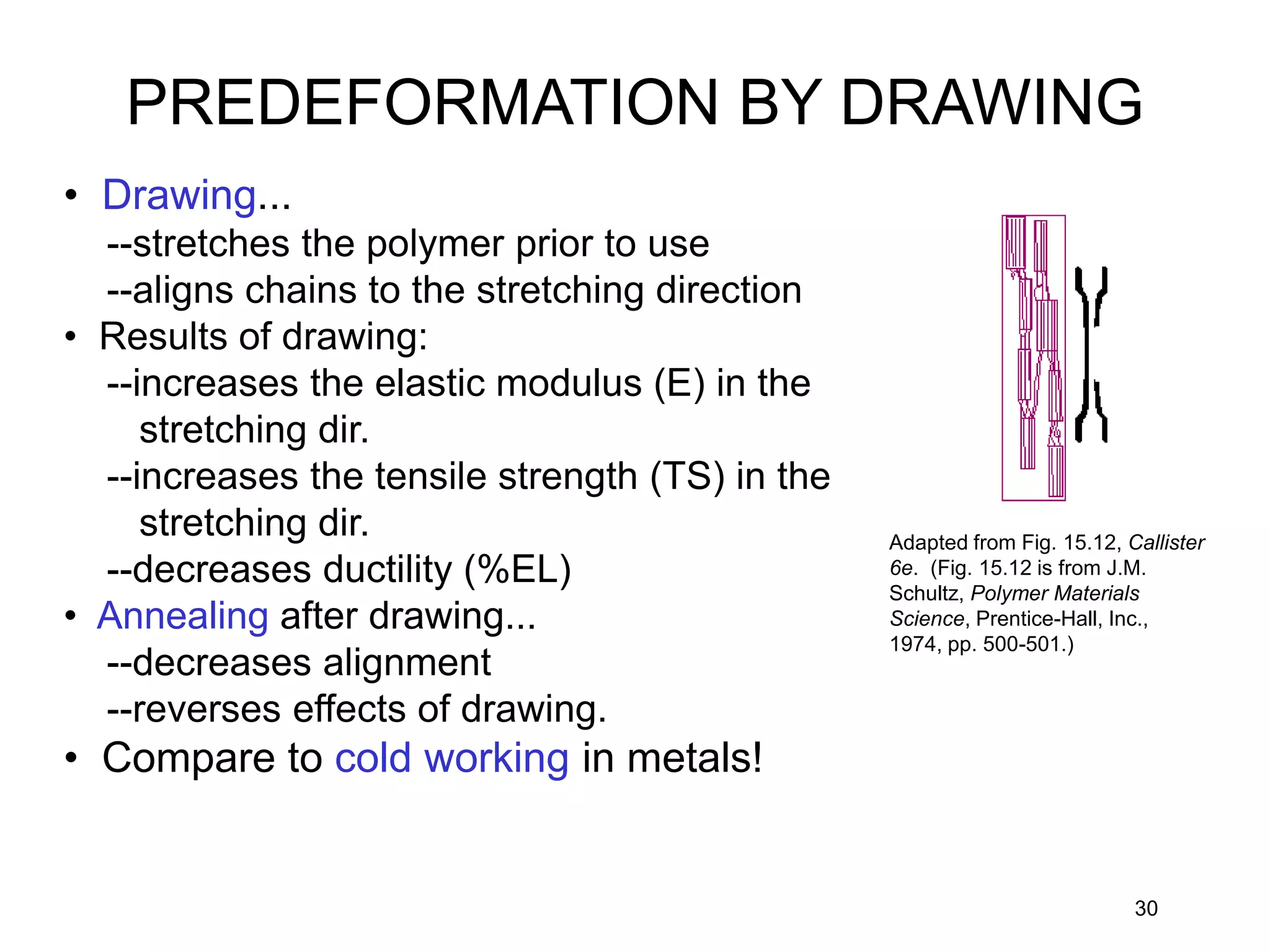 30
• Drawing...
--stretches the polymer prior to use
--aligns chains to the stretching direction
• Results of drawing:
--increases the elastic modulus (E) in the
stretching dir.
--increases the tensile strength (TS) in the
stretching dir.
--decreases ductility (%EL)
• Annealing after drawing...
--decreases alignment
--reverses effects of drawing.
• Compare to cold working in metals!
Adapted from Fig. 15.12, Callister
6e. (Fig. 15.12 is from J.M.
Schultz, Polymer Materials
Science, Prentice-Hall, Inc.,
1974, pp. 500-501.)
PREDEFORMATION BY DRAWING
 