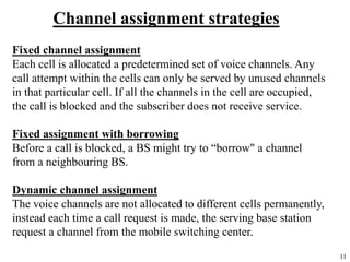 11
Channel assignment strategies
Fixed channel assignment
Each cell is allocated a predetermined set of voice channels. Any
call attempt within the cells can only be served by unused channels
in that particular cell. If all the channels in the cell are occupied,
the call is blocked and the subscriber does not receive service.
Fixed assignment with borrowing
Before a call is blocked, a BS might try to “borrow" a channel
from a neighbouring BS.
Dynamic channel assignment
The voice channels are not allocated to different cells permanently,
instead each time a call request is made, the serving base station
request a channel from the mobile switching center.
 