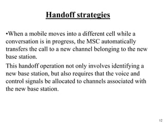 12
Handoff strategies
•When a mobile moves into a different cell while a
conversation is in progress, the MSC automatically
transfers the call to a new channel belonging to the new
base station.
This handoff operation not only involves identifying a
new base station, but also requires that the voice and
control signals be allocated to channels associated with
the new base station.
 